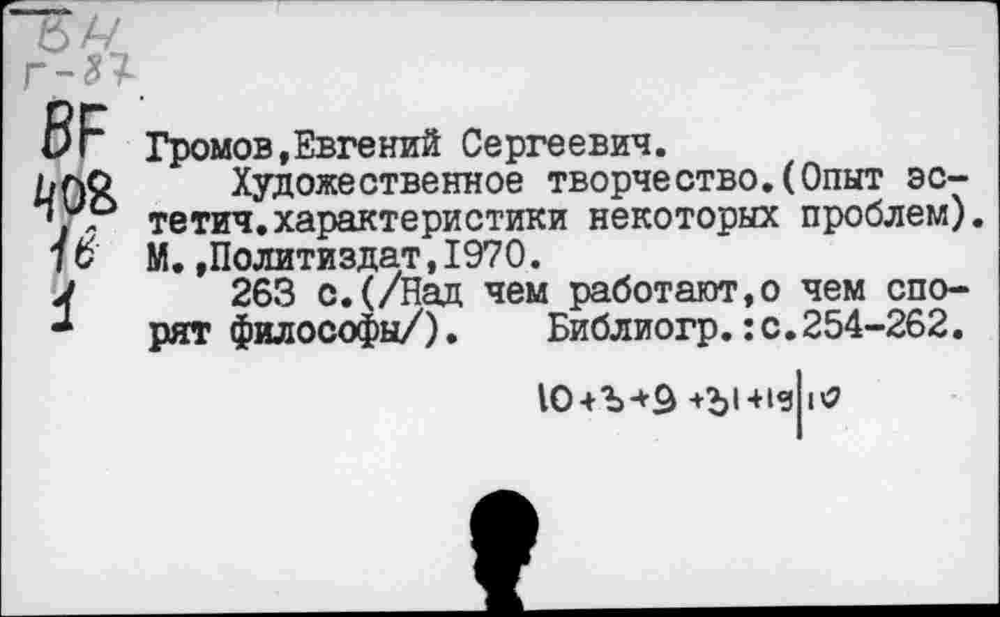 ﻿й/~/
Г-81
ВР
4
Громов,Евгений Сергеевич.
Художественное творчество.(Опыт эс-тетич.характеристики некоторых проблем). М.»Политиздат,1970.
263 с.(/Над чем работают,© чем спорят философы/).	Библиогр.:с.254-262.